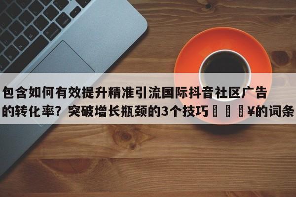 包含如何有效提升精准引流国际抖音社区广告的转化率?突破增长瓶颈的3个技巧🔥的词条