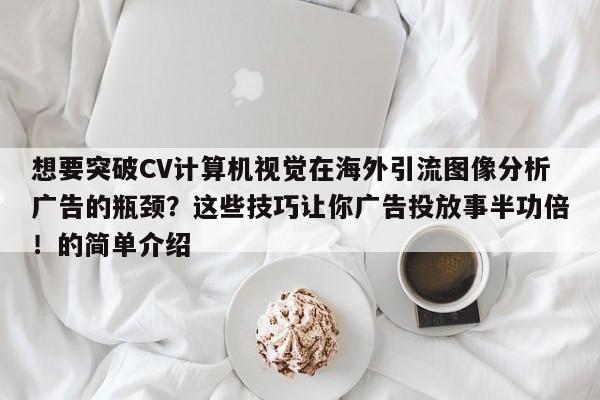 想要突破CV计算机视觉在海外引流图像分析广告的瓶颈?这些技巧让你广告投放事半功倍!的简单介绍