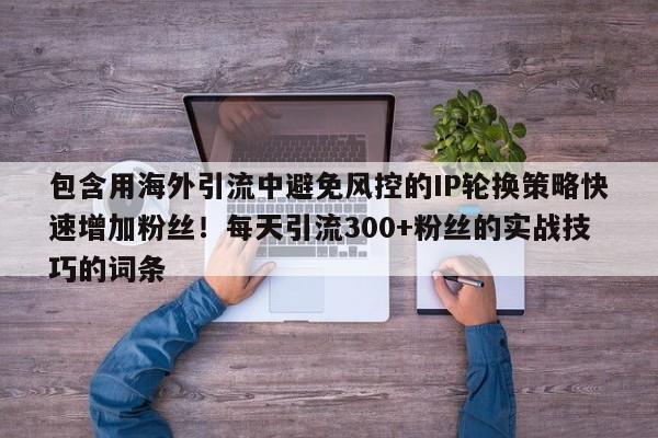 包含用海外引流中避免风控的IP轮换策略快速增加粉丝!每天引流300+粉丝的实战技巧的词条