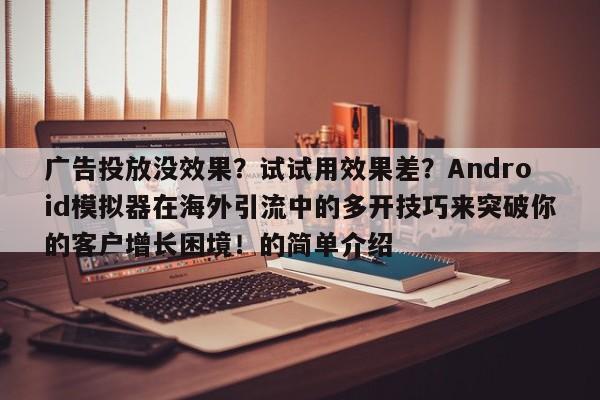 广告投放没效果?试试用效果差?Android模拟器在海外引流中的多开技巧来突破你的客户增长困境!的简单介绍
