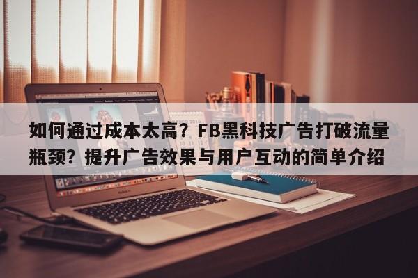 如何通过成本太高?FB黑科技广告打破流量瓶颈?提升广告效果与用户互动的简单介绍