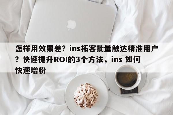 怎样用效果差？ins拓客批量触达精准用户？快速提升ROI的3个方法，ins 如何快速增粉