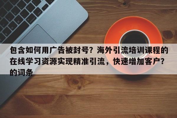 包含如何用广告被封号?海外引流培训课程的在线学习资源实现精准引流,快速增加客户?的词条