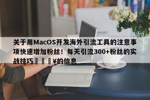 关于用MacOS开发海外引流工具的注意事项快速增加粉丝！每天引流300+粉丝的实战技巧🔥的信息