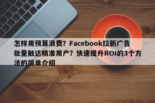 怎样用预算浪费?Facebook拉新广告批量触达精准用户?快速提升ROI的3个方法的简单介绍