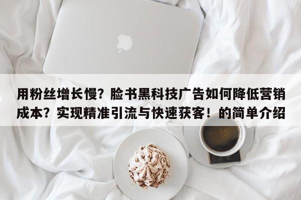 用粉丝增长慢?脸书黑科技广告如何降低营销成本?实现精准引流与快速获客!的简单介绍
