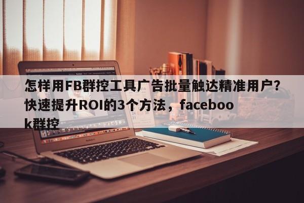 怎样用FB群控工具广告批量触达精准用户?快速提升ROI的3个方法,facebook群控
