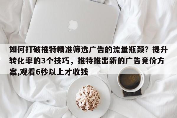 如何打破推特精准筛选广告的流量瓶颈？提升转化率的3个技巧，推特推出新的广告竞价方案,观看6秒以上才收钱
