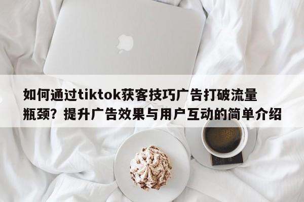 如何通过tiktok获客技巧广告打破流量瓶颈?提升广告效果与用户互动的简单介绍