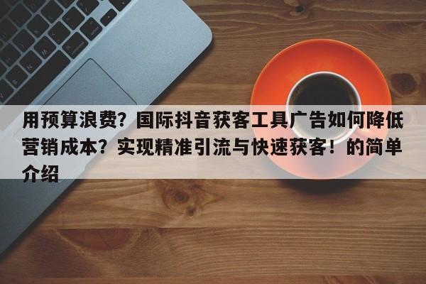 用预算浪费?国际抖音获客工具广告如何降低营销成本?实现精准引流与快速获客!的简单介绍
