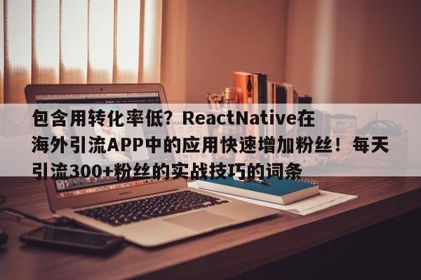 包含用转化率低?ReactNative在海外引流APP中的应用快速增加粉丝!每天引流300+粉丝的实战技巧的词条