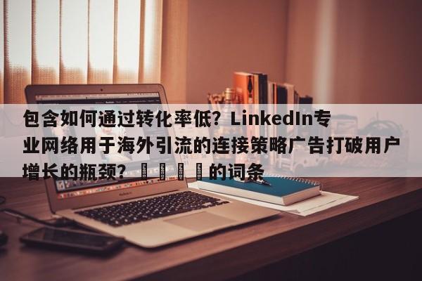 包含如何通过转化率低?LinkedIn专业网络用于海外引流的连接策略广告打破用户增长的瓶颈?📣的词条