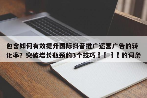 包含如何有效提升国际抖音推广运营广告的转化率?突破增长瓶颈的3个技巧📈的词条