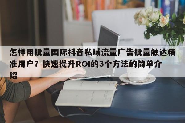 怎样用批量国际抖音私域流量广告批量触达精准用户？快速提升ROI的3个方法的简单介绍