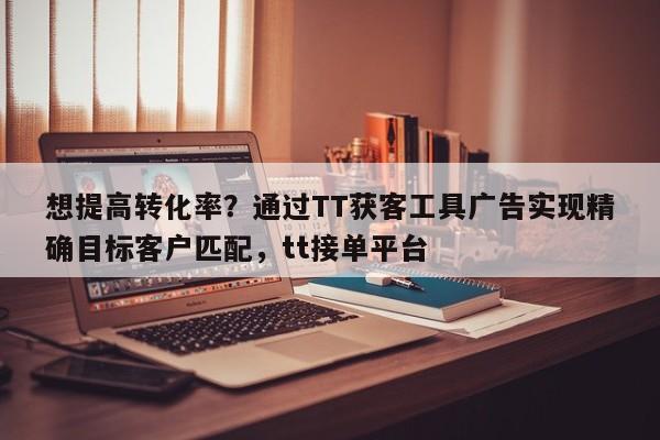 想提高转化率?通过TT获客工具广告实现精确目标客户匹配,tt接单平台