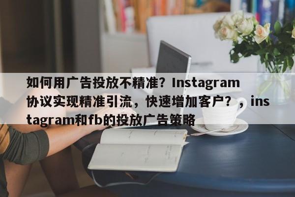 如何用广告投放不精准?Instagram协议实现精准引流,快速增加客户?,instagram和fb的投放广告策略