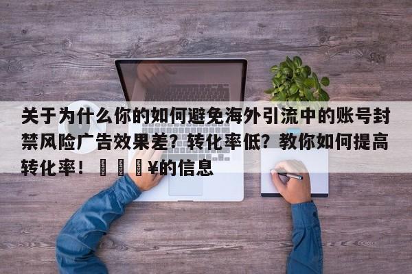关于为什么你的如何避免海外引流中的账号封禁风险广告效果差？转化率低？教你如何提高转化率！💥的信息