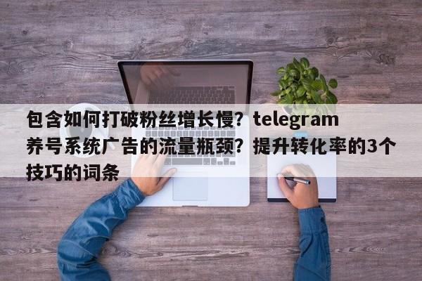 包含如何打破粉丝增长慢?telegram养号系统广告的流量瓶颈?提升转化率的3个技巧的词条
