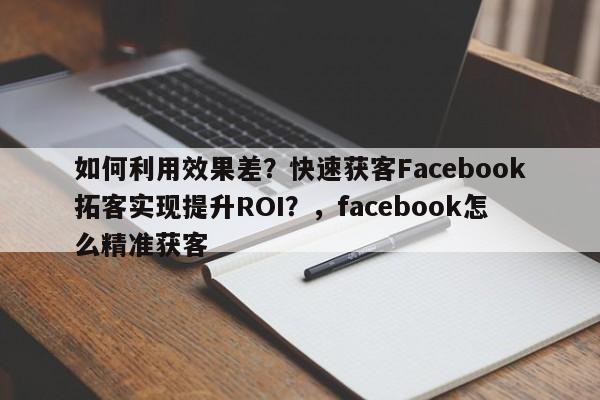 如何利用效果差？快速获客Facebook拓客实现提升ROI？，facebook怎么精准获客