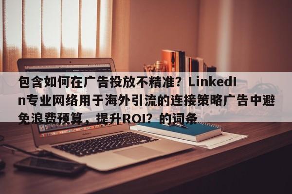 包含如何在广告投放不精准?LinkedIn专业网络用于海外引流的连接策略广告中避免浪费预算,提升ROI?的词条