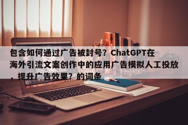 包含如何通过广告被封号？ChatGPT在海外引流文案创作中的应用广告模拟人工投放，提升广告效果？的词条
