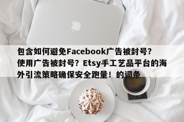 包含如何避免Facebook广告被封号?使用广告被封号?Etsy手工艺品平台的海外引流策略确保安全跑量!的词条