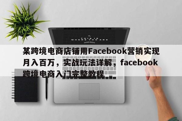 某跨境电商店铺用Facebook营销实现月入百万,实战玩法详解,facebook跨境电商入门完整教程