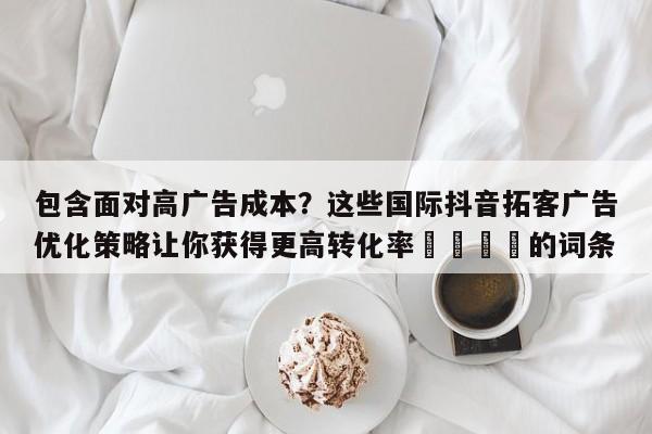 包含面对高广告成本?这些国际抖音拓客广告优化策略让你获得更高转化率📌的词条