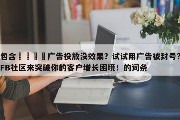 包含💡广告投放没效果？试试用广告被封号？FB社区来突破你的客户增长困境！的词条