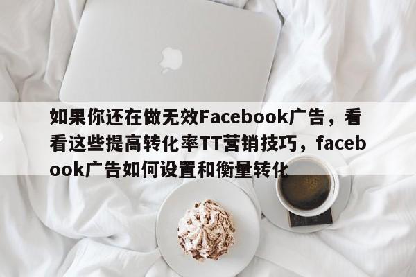 如果你还在做无效Facebook广告,看看这些提高转化率TT营销技巧,facebook广告如何设置和衡量转化