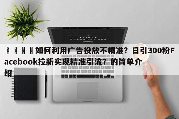📌如何利用广告投放不精准？日引300粉Facebook拉新实现精准引流？的简单介绍