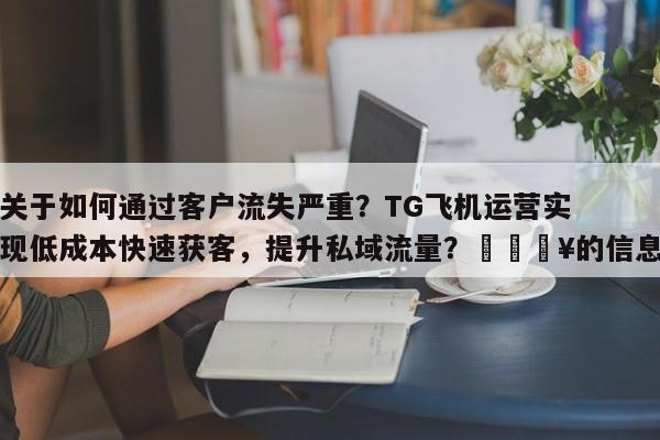 关于如何通过客户流失严重?TG飞机运营实现低成本快速获客,提升私域流量?💥的信息