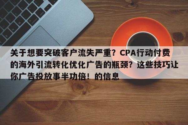 关于想要突破客户流失严重?CPA行动付费的海外引流转化优化广告的瓶颈?这些技巧让你广告投放事半功倍!的信息