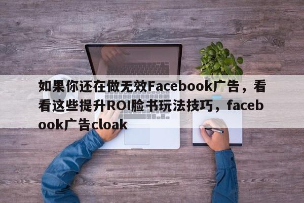 如果你还在做无效Facebook广告,看看这些提升ROI脸书玩法技巧,facebook广告cloak