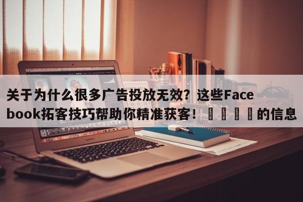 关于为什么很多广告投放无效?这些Facebook拓客技巧帮助你精准获客!🚀的信息