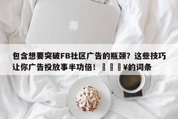 包含想要突破FB社区广告的瓶颈？这些技巧让你广告投放事半功倍！🔥的词条