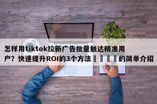 怎样用tiktok拉新广告批量触达精准用户?快速提升ROI的3个方法💡的简单介绍