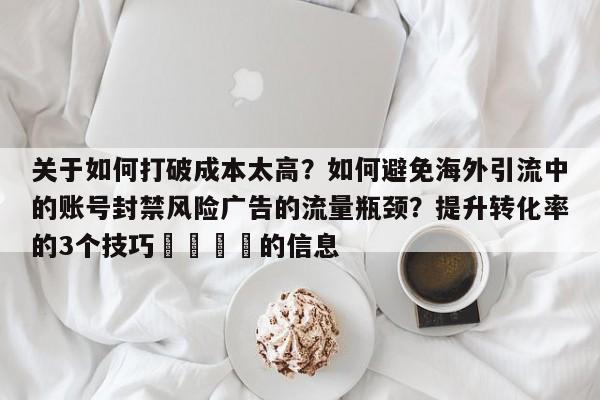 关于如何打破成本太高？如何避免海外引流中的账号封禁风险广告的流量瓶颈？提升转化率的3个技巧💡的信息