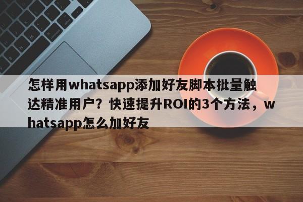 怎样用whatsapp添加好友脚本批量触达精准用户?快速提升ROI的3个方法,whatsapp怎么加好友
