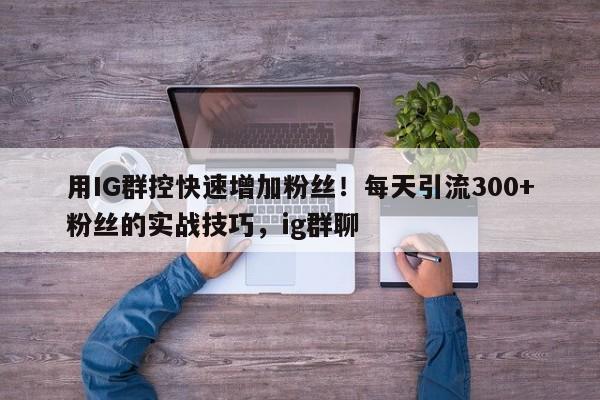 用IG群控快速增加粉丝!每天引流300+粉丝的实战技巧,ig群聊