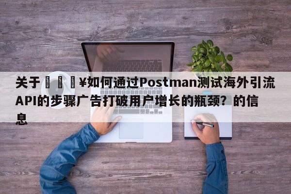 关于🔥如何通过Postman测试海外引流API的步骤广告打破用户增长的瓶颈?的信息
