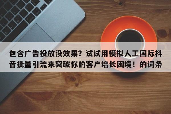 包含广告投放没效果?试试用模拟人工国际抖音批量引流来突破你的客户增长困境!的词条