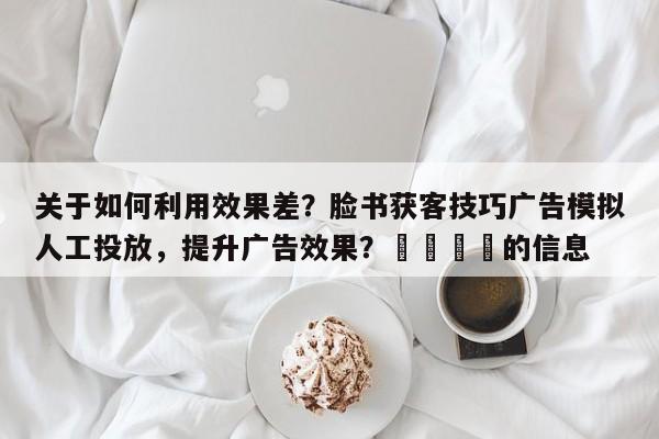 关于如何利用效果差?脸书获客技巧广告模拟人工投放,提升广告效果?💡的信息