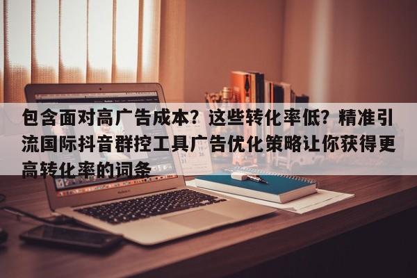 包含面对高广告成本?这些转化率低?精准引流国际抖音群控工具广告优化策略让你获得更高转化率的词条