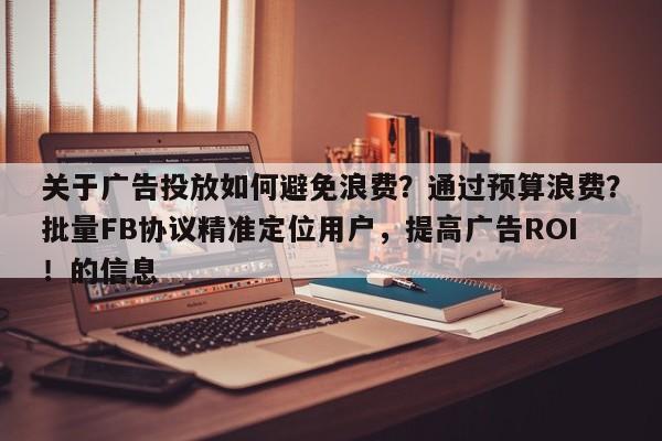 关于广告投放如何避免浪费?通过预算浪费?批量FB协议精准定位用户,提高广告ROI!的信息