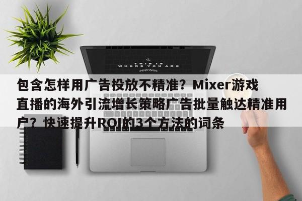 包含怎样用广告投放不精准?Mixer游戏直播的海外引流增长策略广告批量触达精准用户?快速提升ROI的3个方法的词条