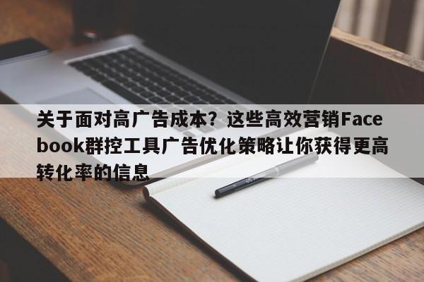 关于面对高广告成本？这些高效营销Facebook群控工具广告优化策略让你获得更高转化率的信息