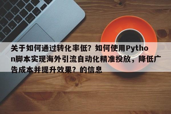 关于如何通过转化率低?如何使用Python脚本实现海外引流自动化精准投放,降低广告成本并提升效果?的信息