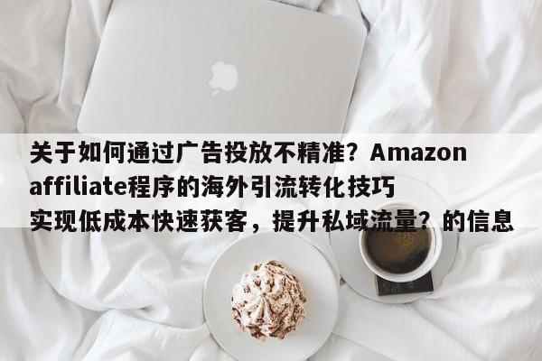 关于如何通过广告投放不精准?Amazonaffiliate程序的海外引流转化技巧实现低成本快速获客,提升私域流量?的信息