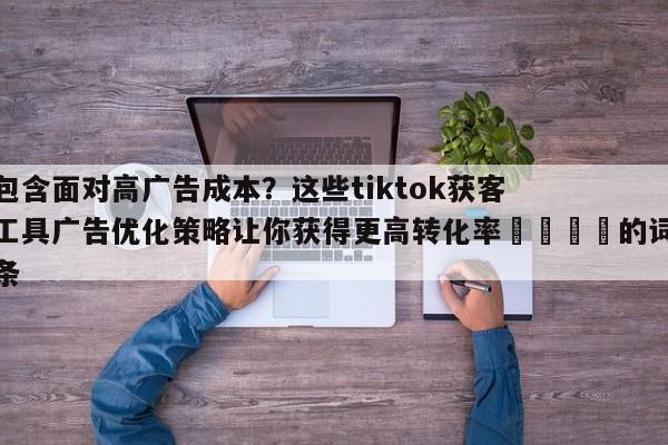 包含面对高广告成本？这些tiktok获客工具广告优化策略让你获得更高转化率📣的词条